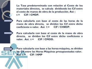 La Tasa predeterminada con relación al Costo de los 
materiales directos, se calcula dividiendo los Cif entre 
el costo de manos de obra de la producción. Así: : 
t = CIF / CMDP. 
Para calcularla con base al costo de las horas de la 
mano de obra directa, se dividen los Cif entre dicho 
coeficiente o valor. Así: t = CIF / CHMDP. 
Para calcularla con base al costo de la mano de obra 
directa, se dividen los Cif entre dicho coeficiente o 
valor. Así: t = CIF / CMOD. 
Para calcularla con base a las horas-máquina, se dividen 
los Cif entre las Horas Máquinas presupuestadas valor. 
Así: t = CIF / HMP 
 