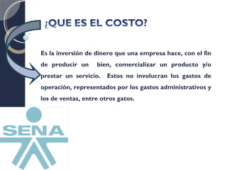 Es la inversión de dinero que una empresa hace, con el fin 
de producir un bien, comercializar un producto y/o 
prestar un servicio. Estos no involucran los gastos de 
operación, representados por los gastos administrativos y 
los de ventas, entre otros gatos. 
 