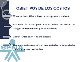 Conocer la cantidad a invertir para producir un bien. 
Establece las bases para fijar el precio de venta, el 
margen de rentabilidad y la utilidad real. 
Controlar los costos de producción. 
Compara costos reales vs presupuestados, y así controlar 
todo el proceso productivo. 
 