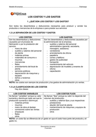 Medellín Mi empresa                                                              Padrinazgo




                      LOS COSTOS Y LOS GASTOS

                      1. ¿QUÉ SON LOS COSTOS Y LOS GASTOS?

Son todos los desembolsos y deducciones necesarios para producir y vender los
productos o mercancías de la empresa o para prestar sus servicios

1.2 LA SEPARACIÓN DE LOS COSTOS Y GASTOS

            LOS COSTOS:                                 LOS GASTOS:
Son los desembolsos y deducciones    Son los desembolsos y deducciones causados por
causados por el proceso de           la administración de la empresa.
fabricación o por la prestación del      - sueldos y salarios del personal
servicio.                                   administrativo (gerente, secretaria,
   - mano de obra                           mensajero, aseadora)
   - sueldos y salarios del personal     - vendedores
       de planta                         - arrendamiento de oficina
   - materias primas                     - papelería
   - materiales de consumo o             - correo y teléfono
       insumos                           - gastos de publicidad
   - mercancías                          - transporte
   - fletes                              - mantenimiento del vehiculo
   - arrendamiento del local de          - depreciación de muebles y enseres de
       planta                               oficina
   - servicios públicos                  - capacitación
   - depreciación de maquinas y
       equipos
   - daños y reclamos
   - otros
NOTA: los costos son siempre de producción y los gastos de administración y/o ventas.

1.3 LA CLASIFICACION DE LOS COSTOS
      Hay dos clases:

      LOS COSTOS VARIABLES                             LOS COSTOS FIJOS
Se llaman “variables” porque su valor Se llaman “fijos” porque su valor no depende del
aumenta y disminuye cada vez que la volumen de producción.
producción aumenta o disminuye.            - sueldos y salarios fijos y sus respectivas
   - materias primas                           prestaciones
   - insumos                               - alquiler del local de planta
   - mano de obra al destajo               - mantenimiento de máquinas y equipos de
   - comisiones sobre las ventas               producción
   - empaques                              - otros
   - fletes
   - otros
NOTA: un costo fijo se diferencia de un gasto en que el costo hace parte del producto y el
gasto no.

                                    Documentos de apoyo
                                        Financiera
 