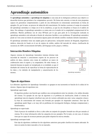 Aprendizaje automático 8
Aprendizaje automático
El aprendizaje automático o aprendizaje de máquinas es una rama de la inteligencia artificial cuyo objetivo es
desarrollar técnicas que permitan a las computadoras aprender. De forma más concreta, se trata de crear programas
capaces de generalizar comportamientos a partir de una información no estructurada suministrada en forma de
ejemplos. Es, por lo tanto, un proceso de inducción del conocimiento. En muchas ocasiones el campo de actuación
del aprendizaje automático se solapa con el de la estadística, ya que las dos disciplinas se basan en el análisis de
datos. Sin embargo, el aprendizaje automático se centra más en el estudio de la complejidad computacional de los
problemas. Muchos problemas son de clase NP-hard, por lo que gran parte de la investigación realizada en
aprendizaje automático está enfocada al diseño de soluciones factibles a esos problemas. El aprendizaje automático
puede ser visto como un intento de automatizar algunas partes del método científico mediante métodos matemáticos.
El aprendizaje automático tiene una amplia gama de aplicaciones, incluyendo motores de búsqueda, diagnósticos
médicos, detección de fraude en el uso de tarjetas de crédito, análisis del mercado de valores, clasificación de
secuencias de ADN, reconocimiento del habla y del lenguaje escrito, juegos y robótica.
Aprendizaje automático
Interacción Hombre-Máquina
Algunos sistemas de Aprendizaje Automático intentan eliminar toda
necesidad de intuición o conocimiento experto de los procesos de
análisis de datos, mientras otros tratan de establecer un marco de
colaboración entre el experto y la computadora. De todas formas, la
intuición humana no puede ser reemplazada en su totalidad, ya que el
diseñador del sistema ha de especificar la forma de representación de
los datos y los métodos de manipulación y caracterización de los
mismos.
Tipos de algoritmos
Los diferentes algoritmos de Aprendizaje Automático se agrupan en una taxonomía en función de la salida de los
mismos. Algunos tipos de algoritmos son:
Aprendizaje supervisado
El algoritmo produce una función que establece una correspondencia entre las entradas y las salidas deseadas
del sistema. Un ejemplo de este tipo de algoritmo es el problema de clasificación, donde el sistema de
aprendizaje trata de etiquetar (clasificar) una serie de vectores utilizando una entre varias categorías (clases).
La base de conocimiento del sistema está formada por ejemplos de etiquetados anteriores. Este tipo de
aprendizaje puede llegar a ser muy útil en problemas de investigación biológica, biología computacional y
bioinformática.
Aprendizaje no supervisado
Todo el proceso de modelado se lleva a cabo sobre un conjunto de ejemplos formado tan sólo por entradas al
sistema. No se tiene información sobre las categorías de esos ejemplos. Por lo tanto, en este caso, el sistema
tiene que ser capaz de reconocer patrones para poder etiquetar las nuevas entradas.
Aprendizaje semisupervisado
Este tipo de algoritmos combinan los dos algoritmos anteriores para poder clasificar de manera adecuada. Se
tiene en cuenta los datos marcados y los no marcados.
 