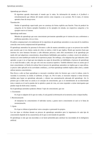 Aprendizaje automático 9
Aprendizaje por refuerzo
El algoritmo aprende observando el mundo que le rodea. Su información de entrada es el feedback o
retroalimentación que obtiene del mundo exterior como respuesta a sus acciones. Por lo tanto, el sistema
aprende a base de ensayo-error.
Transducción
Similar al aprendizaje supervisado, pero no construye de forma explícita una función. Trata de predecir las
categorías de los futuros ejemplos basándose en los ejemplos de entrada, sus respectivas categorías y los
ejemplos nuevos al sistema.
Aprendizaje multi-tarea
Métodos de aprendizaje que usan conocimiento previamente aprendido por el sistema de cara a enfrentarse a
problemas parecidos a los ya vistos.
El análisis computacional y de rendimiento de los algoritmos de aprendizaje automático es una rama de la estadística
conocida como teoría computacional del aprendizaje.
El aprendizaje automático las personas lo llevamos a cabo de manera automática ya que es un proceso tan sencillo
para nosotros que ni nos damos cuenta de cómo se realiza y todo lo que implica. Desde que nacemos hasta que
morimos los seres humanos llevamos a cabo diferentes procesos, entre ellos encontramos el de aprendizaje por
medio del cual adquirimos conocimientos, desarrollamos habilidades para analizar y evaluar a través de métodos y
técnicas así como también por medio de la experiencia propia. Sin embargo, a las máquinas hay que indicarles cómo
aprender, ya que si no se logra que una máquina sea capaz de desarrollar sus habilidades, el proceso de aprendizaje
no se estará llevando a cabo, sino que solo será una secuencia repetitiva. También debemos tener en cuenta que el
tener conocimiento o el hecho de realizar bien el proceso de aprendizaje automático no implica que se sepa utilizar,
es preciso saber aplicarlo en las actividades cotidianas, y un buen aprendizaje también implica saber cómo y cuándo
utilizar nuestros conocimientos.
Para llevar a cabo un buen aprendizaje es necesario considerar todos los factores que a este le rodean, como la
sociedad, la economía, la ciudad, el ambiente, el lugar, etc. Por lo tanto, es necesario empezar a tomar diversas
medidas para lograr un aprendizaje adecuado, y obtener una automatización adecuada del aprendizaje. Así, lo
primero que se debe tener en cuenta es el concepto de conocimiento, que es el entendimiento de un determinado
tema o materia en el cual tu puedas dar tu opinión o punto de vista, así como responder a ciertas interrogantes que
puedan surgir de dicho tema o materia.
En el aprendizaje automático podemos obtener 3 tipos de conocimiento, que son:
1. Crecimiento
Es el que se adquiere de lo que nos rodea, el cual guarda la información en la memoria como si dejara huellas.
2. Reestructuración
Al interpretar los conocimientos el individuo razona y genera nuevo conocimiento al cual se le llama de
reestructuración.
3. Ajuste
Es el que se obtiene al generalizar varios conceptos o generando los propios.
Los tres tipos se efectúan durante un proceso de aprendizaje automático pero la importancia de cada tipo de
conocimiento depende de las características de lo que se está tratando de aprender.
El aprendizaje es más que una necesidad, es un factor primordial para satisfacer las necesidades de la inteligencia
artificial.
 