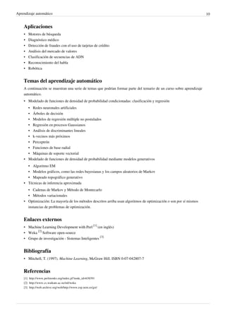 Aprendizaje automático 10
Aplicaciones
•• Motores de búsqueda
•• Diagnóstico médico
•• Detección de fraudes con el uso de tarjetas de crédito
•• Análisis del mercado de valores
• Clasificación de secuencias de ADN
•• Reconocimiento del habla
•• Robótica
Temas del aprendizaje automático
A continuación se muestran una serie de temas que podrían formar parte del temario de un curso sobre aprendizaje
automático.
• Modelado de funciones de densidad de probabilidad condicionadas: clasificación y regresión
•• Redes neuronales artificiales
•• Árboles de decisión
•• Modelos de regresión múltiple no postulados
•• Regresión en procesos Gaussianos
•• Análisis de discriminantes lineales
•• k-vecinos más próximos
•• Perceptrón
•• Funciones de base radial
•• Máquinas de soporte vectorial
• Modelado de funciones de densidad de probabilidad mediante modelos generativos
•• Algoritmo EM
• Modelos gráficos, como las redes bayesianas y los campos aleatorios de Markov
•• Mapeado topográfico generativo
•• Técnicas de inferencia aproximada
• Cadenas de Markov y Método de Montecarlo
•• Métodos variacionales
• Optimización: La mayoría de los métodos descritos arriba usan algoritmos de optimización o son por sí mismos
instancias de problemas de optimización.
Enlaces externos
• Machine Learning Development with Perl
[1]
(en inglés)
• Weka
[2]
Software open-source
• Grupo de investigación - Sistemas Inteligentes
[3]
Bibliografía
• Mitchell, T. (1997). Machine Learning, McGraw Hill. ISBN 0-07-042807-7
Referencias
[1] http://www.perlmonks.org/index.pl?node_id=638391
[2] http://www.cs.waikato.ac.nz/ml/weka
[3] http://web.archive.org/web/http://www.esp.uem.es/gsi/
 