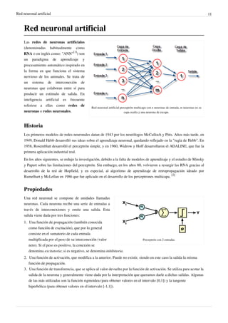 Red neuronal artificial 11
Red neuronal artificial
Red neuronal artificial perceptrón multicapa con n neuronas de entrada, m neuronas en su
capa oculta y una neurona de escape.
Las redes de neuronas artificiales
(denominadas habitualmente como
RNA o en inglés como: "ANN"
[1]
) son
un paradigma de aprendizaje y
procesamiento automático inspirado en
la forma en que funciona el sistema
nervioso de los animales. Se trata de
un sistema de interconexión de
neuronas que colaboran entre sí para
producir un estímulo de salida. En
inteligencia artificial es frecuente
referirse a ellas como redes de
neuronas o redes neuronales.
Historia
Los primeros modelos de redes neuronales datan de 1943 por los neurólogos McCulloch y Pitts. Años más tarde, en
1949, Donald Hebb desarrolló sus ideas sobre el aprendizaje neuronal, quedando reflejado en la "regla de Hebb". En
1958, Rosemblatt desarrolló el perceptrón simple, y en 1960, Widrow y Hoff desarrollaron el ADALINE, que fue la
primera aplicación industrial real.
En los años siguientes, se redujo la investigación, debido a la falta de modelos de aprendizaje y el estudio de Minsky
y Papert sobre las limitaciones del perceptrón. Sin embargo, en los años 80, volvieron a resurgir las RNA gracias al
desarrollo de la red de Hopfield, y en especial, al algoritmo de aprendizaje de retropropagación ideado por
Rumelhart y McLellan en 1986 que fue aplicado en el desarrollo de los perceptrones multicapa.
[2]
Propiedades
Perceptrón con 2 entradas.
Una red neuronal se compone de unidades llamadas
neuronas. Cada neurona recibe una serie de entradas a
través de interconexiones y emite una salida. Esta
salida viene dada por tres funciones:
1. Una función de propagación (también conocida
como función de excitación), que por lo general
consiste en el sumatorio de cada entrada
multiplicada por el peso de su interconexión (valor
neto). Si el peso es positivo, la conexión se
denomina excitatoria; si es negativo, se denomina inhibitoria.
2. Una función de activación, que modifica a la anterior. Puede no existir, siendo en este caso la salida la misma
función de propagación.
3. Una función de transferencia, que se aplica al valor devuelto por la función de activación. Se utiliza para acotar la
salida de la neurona y generalmente viene dada por la interpretación que queramos darle a dichas salidas. Algunas
de las más utilizadas son la función sigmoidea (para obtener valores en el intervalo [0,1]) y la tangente
hiperbólica (para obtener valores en el intervalo [-1,1]).
 