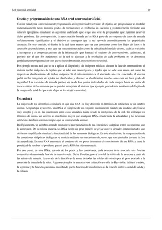 Red neuronal artificial 12
Diseño y programación de una RNA (red neuronal artificial)
Con un paradigma convencional de programación en ingeniería del software, el objetivo del programador es modelar
matemáticamente (con distintos grados de formalismo) el problema en cuestión y posteriormente formular una
solución (programa) mediante un algoritmo codificado que tenga una serie de propiedades que permitan resolver
dicho problema. En contraposición, la aproximación basada en las RNA parte de un conjunto de datos de entrada
suficientemente significativo y el objetivo es conseguir que la red aprenda automáticamente las propiedades
deseadas. En este sentido, el diseño de la red tiene menos que ver con cuestiones como los flujos de datos y la
detección de condiciones, y más que ver con cuestiones tales como la selección del modelo de red, la de las variables
a incorporar y el preprocesamiento de la información que formará el conjunto de entrenamiento. Asimismo, el
proceso por el que los parámetros de la red se adecuan a la resolución de cada problema no se denomina
genéricamente programación sino que se suele denominar entrenamiento neuronal.
Por ejemplo en una red que se va a aplicar al diagnóstico de imágenes médicas; durante la fase de entrenamiento el
sistema recibe imágenes de tejidos que se sabe son cancerígenos y tejidos que se sabe son sanos, así como las
respectivas clasificaciones de dichas imágenes. Si el entrenamiento es el adecuado, una vez concluido, el sistema
podrá recibir imágenes de tejidos no clasificados y obtener su clasificación sano/no sano con un buen grado de
seguridad. Las variables de entrada pueden ser desde los puntos individuales de cada imagen hasta un vector de
características de las mismas que se puedan incorporar al sistema (por ejemplo, procedencia anatómica del tejido de
la imagen o la edad del paciente al que se le extrajo la muestra).
Estructura
La mayoría de los científicos coinciden en que una RNA es muy diferente en términos de estructura de un cerebro
animal. Al igual que el cerebro, una RNA se compone de un conjunto masivamente paralelo de unidades de proceso
muy simples y es en las conexiones entre estas unidades donde reside la inteligencia de la red. Sin embargo, en
términos de escala, un cerebro es muchísimo mayor que cualquier RNA creada hasta la actualidad, y las neuronas
artificiales también son más simples que su contrapartida animal.
Biológicamente, un cerebro aprende mediante la reorganización de las conexiones sinápticas entre las neuronas que
lo componen. De la misma manera, las RNA tienen un gran número de procesadores virtuales interconectados que
de forma simplificada simulan la funcionalidad de las neuronas biológicas. En esta simulación, la reorganización de
las conexiones sinápticas biológicas se modela mediante un mecanismo de pesos, que son ajustados durante la fase
de aprendizaje. En una RNA entrenada, el conjunto de los pesos determina el conocimiento de esa RNA y tiene la
propiedad de resolver el problema para el que la RNA ha sido entrenada.
Por otra parte, en una RNA, además de los pesos y las conexiones, cada neurona tiene asociada una función
matemática denominada función de transferencia. Dicha función genera la señal de salida de la neurona a partir de
las señales de entrada. La entrada de la función es la suma de todas las señales de entrada por el peso asociado a la
conexión de entrada de la señal. Algunos ejemplos de entradas son la función escalón de Heaviside, la lineal o mixta,
la sigmoide y la función gaussiana, recordando que la función de transferencia es la relación entre la señal de salida y
la entrada.
 