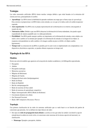 Red neuronal artificial 13
Ventajas
Las redes neuronales artificiales (RNA) tienen muchas ventajas debido a que están basadas en la estructura del
sistema nervioso, principalmente el cerebro.
• Aprendizaje: Las RNA tienen la habilidad de aprender mediante una etapa que se llama etapa de aprendizaje.
Esta consiste en proporcionar a la RNA datos como entrada a su vez que se le indica cuál es la salida (respuesta)
esperada.
• Auto organización: Una RNA crea su propia representación de la información en su interior, descargando al
usuario de esto.
• Tolerancia a fallos: Debido a que una RNA almacena la información de forma redundante, ésta puede seguir
respondiendo de manera aceptable aun si se daña parcialmente.
• Flexibilidad: Una RNA puede manejar cambios no importantes en la información de entrada, como señales con
ruido u otros cambios en la entrada (por ejemplo si la información de entrada es la imagen de un objeto, la
respuesta correspondiente no sufre cambios si la imagen cambia un poco su brillo o el objeto cambia
ligeramente).
• Tiempo real: La estructura de una RNA es paralela, por lo cual si esto es implementado con computadoras o en
dispositivos electrónicos especiales, se pueden obtener respuestas en tiempo real.
Tipología de las RNA
Modelos
Existe una serie de modelos que aparecen en la mayoría de estudios académicos y la bibliografía especializada.
•• Perceptrón
•• Adaline
•• Perceptrón multicapa
•• Memorias asociativas
•• Máquina de Boltzmann
•• Máquina de Cauchy
•• Propagación hacia atrás (backpropagation)
•• Redes de Elman
•• Redes de Hopfield
•• Red de contrapropagación
•• Redes de neuronas de base radial
•• Redes de neuronas de aprendizaje competitivo
• Mapas Autoorganizados (RNA) (Redes de Kohonen)
•• Crecimiento dinámico de células
•• Gas Neuronal Creciente
• Redes ART (Adaptative Resonance Theory)
Topología
Una primera clasificación de las redes de neuronas artificiales que se suele hacer es en función del patrón de
conexiones que presenta. Así se definen tres tipos básicos de redes:
• Dos tipos de redes de propagación hacia delante o acíclicas en las que todas las señales van desde la capa de
entrada hacia la salida sin existir ciclos, ni conexiones entre neuronas de la misma capa de red neuronal y su
clasificación.
• Monocapa. Ejemplos: perceptrón, Adaline.
 