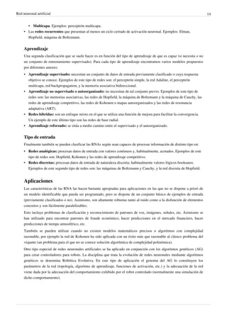 Red neuronal artificial 14
• Multicapa. Ejemplos: perceptrón multicapa.
• Las redes recurrentes que presentan al menos un ciclo cerrado de activación neuronal. Ejemplos: Elman,
Hopfield, máquina de Boltzmann.
Aprendizaje
Una segunda clasificación que se suele hacer es en función del tipo de aprendizaje de que es capaz (si necesita o no
un conjunto de entrenamiento supervisado). Para cada tipo de aprendizaje encontramos varios modelos propuestos
por diferentes autores:
• Aprendizaje supervisado: necesitan un conjunto de datos de entrada previamente clasificado o cuya respuesta
objetivo se conoce. Ejemplos de este tipo de redes son: el perceptrón simple, la red Adaline, el perceptrón
multicapa, red backpropagation, y la memoria asociativa bidireccional.
• Aprendizaje no supervisado o autoorganizado: no necesitan de tal conjunto previo. Ejemplos de este tipo de
redes son: las memorias asociativas, las redes de Hopfield, la máquina de Boltzmann y la máquina de Cauchy, las
redes de aprendizaje competitivo, las redes de Kohonen o mapas autoorganizados y las redes de resonancia
adaptativa (ART).
• Redes híbridas: son un enfoque mixto en el que se utiliza una función de mejora para facilitar la convergencia.
Un ejemplo de este último tipo son las redes de base radial.
• Aprendizaje reforzado: se sitúa a medio camino entre el supervisado y el autoorganizado.
Tipo de entrada
Finalmente también se pueden clasificar las RNAs según sean capaces de procesar información de distinto tipo en:
• Redes analógicas: procesan datos de entrada con valores continuos y, habitualmente, acotados. Ejemplos de este
tipo de redes son: Hopfield, Kohonen y las redes de aprendizaje competitivo.
• Redes discretas: procesan datos de entrada de naturaleza discreta; habitualmente valores lógicos booleanos.
Ejemplos de este segundo tipo de redes son: las máquinas de Boltzmann y Cauchy, y la red discreta de Hopfield.
Aplicaciones
Las características de las RNA las hacen bastante apropiadas para aplicaciones en las que no se dispone a priori de
un modelo identificable que pueda ser programado, pero se dispone de un conjunto básico de ejemplos de entrada
(previamente clasificados o no). Asimismo, son altamente robustas tanto al ruido como a la disfunción de elementos
concretos y son fácilmente paralelizables.
Esto incluye problemas de clasificación y reconocimiento de patrones de voz, imágenes, señales, etc. Asimismo se
han utilizado para encontrar patrones de fraude económico, hacer predicciones en el mercado financiero, hacer
predicciones de tiempo atmosférico, etc.
También se pueden utilizar cuando no existen modelos matemáticos precisos o algoritmos con complejidad
razonable, por ejemplo la red de Kohonen ha sido aplicada con un éxito más que razonable al clásico problema del
viajante (un problema para el que no se conoce solución algorítmica de complejidad polinómica).
Otro tipo especial de redes neuronales artificiales se ha aplicado en conjunción con los algoritmos genéticos (AG)
para crear controladores para robots. La disciplina que trata la evolución de redes neuronales mediante algoritmos
genéticos se denomina Robótica Evolutiva. En este tipo de aplicación el genoma del AG lo constituyen los
parámetros de la red (topología, algoritmo de aprendizaje, funciones de activación, etc.) y la adecuación de la red
viene dada por la adecuación del comportamiento exhibido por el robot controlado (normalmente una simulación de
dicho comportamiento).
 