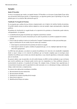 Red neuronal artificial 15
Ejemplos
Quake II Neuralbot
Un bot es un programa que simula a un jugador humano. El Neuralbot es un bot para el juego Quake II que utiliza
una red neuronal artificial para decidir su comportamiento y un algoritmo genético para el aprendizaje. Es muy fácil
probarlo para ver su evolución. Más información aquí [3]
Clasificador No Sesgado de Proteínas
Es un programa que combina diversas técnicas computacionales con el objetivo de clasificar familias de proteínas.
Un posible método consiste en utilizar métricas adaptativas como por ejemplo: mapas autoorganizados y algoritmos
genéticos.
El problema de clasificación no sesgada basada en la expresión de las proteínas en Aminoácidos puede reducirse,
conceptualmente, a lo siguiente:
•• La identificación de grupos de proteínas que compartan características comunes.
•• La determinación de las razones estructurales por las cuales las proteínas en cuestión se agrupan de la manera
indicada.
• Evitar la idea de establecer criterios de clasificación (“sesgados”) fundamentados en ideas preconcebidas para
lograr su clasificación. En este sentido, hay dos asuntos que considerar:
•• Cómo lograr la caracterización de las proteínas de manera no sesgada
• Cómo lograr lo anterior sin apelar a medidas de agrupamiento que, a su vez, impliquen algún tipo de sesgo
sobre dicho agrupamiento.
Las RNA han sido aplicadas a un número en aumento de problemas en la vida real y de considerable complejidad,
donde su mayor ventaja es en la solución de problemas que son bastante complejos para la tecnología actual,
tratándose de problemas que no tienen una solución algorítmica o cuya solución algorítmica es demasiado compleja
para ser encontrada.
En general, debido a que son parecidas a las del cerebro humano, las RNA son bien nombradas ya que son buenas
para resolver problemas que el humano puede resolver pero las computadoras no. Estos problemas incluyen el
reconocimiento de patrones y la predicción del tiempo. De cualquier forma, el humano tiene capacidad para el
reconocimiento de patrones, pero la capacidad de las redes neuronales no se ve afectada por la fatiga, condiciones de
trabajo, estado emocional, y compensaciones.
Se conocen cinco aplicaciones tecnológicas extendidas:
1.1. Reconocimiento de textos manuscritos
2.2. Reconocimiento del habla
3.3. Simulación de centrales de producción de energía
4.4. Detección de explosivos
5.5. Identificación de blancos de radares
 