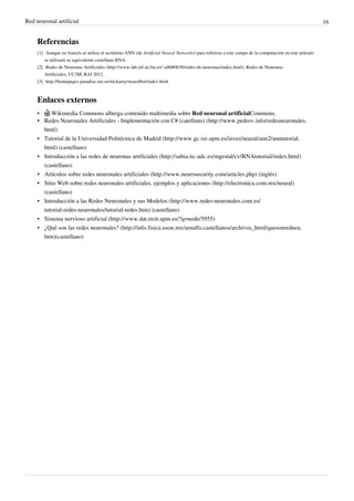 Red neuronal artificial 16
Referencias
[1] Aunque en francés se utiliza el acrónimo ANN (de Artificial Neural Networks) para referirse a este campo de la computación en este artículo
se utilizará su equivalente castellano RNA.
[2] Redes de Neuronas Artificiales (http://www.lab.inf.uc3m.es/~a0080630/redes-de-neuronas/index.html), Redes de Neuronas
Artificiales, UC3M, RAI 2012.
[3] http://homepages.paradise.net.nz/nickamy/neuralbot/index.html
Enlaces externos
• Wikimedia Commons alberga contenido multimedia sobre Red neuronal artificialCommons.
• Redes Neuronales Artificiales - Implementación con C# (catellano) (http://www.pedrov.info/redesneuronales.
html)
• Tutorial de la Universidad Politécnica de Madrid (http://www.gc.ssr.upm.es/inves/neural/ann2/anntutorial.
html) (castellano)
• Introducción a las redes de neuronas artificiales (http://sabia.tic.udc.es/mgestal/cv/RNAtutorial/index.html)
(castellano)
• Artículos sobre redes neuronales artificiales (http://www.neurosecurity.com/articles.php) (inglés)
• Sitio Web sobre redes neuronales artificiales, ejemplos y aplicaciones (http://electronica.com.mx/neural)
(castellano)
• Introducción a las Redes Neuronales y sus Modelos (http://www.redes-neuronales.com.es/
tutorial-redes-neuronales/tutorial-redes.htm) (castellano)
• Sistema nervioso artificial (http://www.dat.etsit.upm.es/?q=node/5955)
• ¿Qué son las redes neuronales? (http://info.fisica.uson.mx/arnulfo.castellanos/archivos_html/quesonredneu.
htm)(castellano)
 