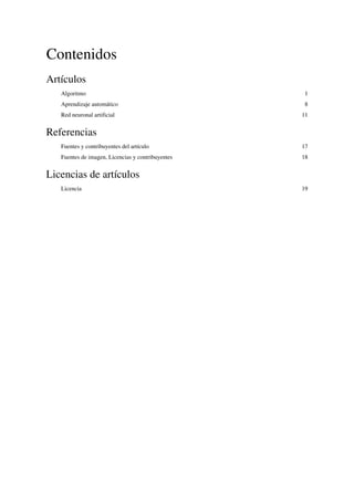Contenidos
Artículos
Algoritmo 1
Aprendizaje automático 8
Red neuronal artificial 11
Referencias
Fuentes y contribuyentes del artículo 17
Fuentes de imagen, Licencias y contribuyentes 18
Licencias de artículos
Licencia 19
 