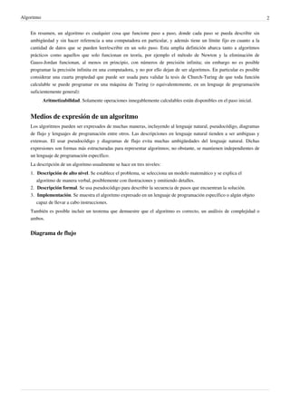 Algoritmo 2
En resumen, un algoritmo es cualquier cosa que funcione paso a paso, donde cada paso se pueda describir sin
ambigüedad y sin hacer referencia a una computadora en particular, y además tiene un límite fijo en cuanto a la
cantidad de datos que se pueden leer/escribir en un solo paso. Esta amplia definición abarca tanto a algoritmos
prácticos como aquellos que solo funcionan en teoría, por ejemplo el método de Newton y la eliminación de
Gauss-Jordan funcionan, al menos en principio, con números de precisión infinita; sin embargo no es posible
programar la precisión infinita en una computadora, y no por ello dejan de ser algoritmos. En particular es posible
considerar una cuarta propiedad que puede ser usada para validar la tesis de Church-Turing de que toda función
calculable se puede programar en una máquina de Turing (o equivalentemente, en un lenguaje de programación
suficientemente general):
Aritmetizabilidad. Solamente operaciones innegablemente calculables están disponibles en el paso inicial.
Medios de expresión de un algoritmo
Los algoritmos pueden ser expresados de muchas maneras, incluyendo al lenguaje natural, pseudocódigo, diagramas
de flujo y lenguajes de programación entre otros. Las descripciones en lenguaje natural tienden a ser ambiguas y
extensas. El usar pseudocódigo y diagramas de flujo evita muchas ambigüedades del lenguaje natural. Dichas
expresiones son formas más estructuradas para representar algoritmos; no obstante, se mantienen independientes de
un lenguaje de programación específico.
La descripción de un algoritmo usualmente se hace en tres niveles:
1. Descripción de alto nivel. Se establece el problema, se selecciona un modelo matemático y se explica el
algoritmo de manera verbal, posiblemente con ilustraciones y omitiendo detalles.
2. Descripción formal. Se usa pseudocódigo para describir la secuencia de pasos que encuentran la solución.
3. Implementación. Se muestra el algoritmo expresado en un lenguaje de programación específico o algún objeto
capaz de llevar a cabo instrucciones.
También es posible incluir un teorema que demuestre que el algoritmo es correcto, un análisis de complejidad o
ambos.
Diagrama de flujo
 