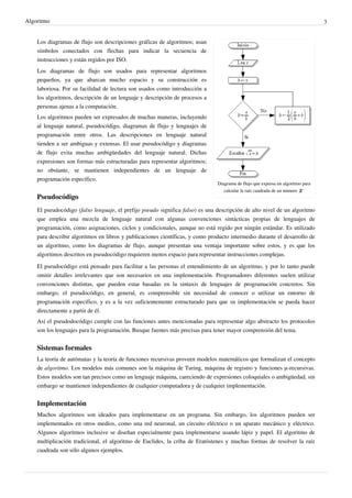 Algoritmo 3
Diagrama de flujo que expresa un algoritmo para
calcular la raíz cuadrada de un número
Los diagramas de flujo son descripciones gráficas de algoritmos; usan
símbolos conectados con flechas para indicar la secuencia de
instrucciones y están regidos por ISO.
Los diagramas de flujo son usados para representar algoritmos
pequeños, ya que abarcan mucho espacio y su construcción es
laboriosa. Por su facilidad de lectura son usados como introducción a
los algoritmos, descripción de un lenguaje y descripción de procesos a
personas ajenas a la computación.
Los algoritmos pueden ser expresados de muchas maneras, incluyendo
al lenguaje natural, pseudocódigo, diagramas de flujo y lenguajes de
programación entre otros. Las descripciones en lenguaje natural
tienden a ser ambiguas y extensas. El usar pseudocódigo y diagramas
de flujo evita muchas ambigüedades del lenguaje natural. Dichas
expresiones son formas más estructuradas para representar algoritmos;
no obstante, se mantienen independientes de un lenguaje de
programación específico.
Pseudocódigo
El pseudocódigo (falso lenguaje, el prefijo pseudo significa falso) es una descripción de alto nivel de un algoritmo
que emplea una mezcla de lenguaje natural con algunas convenciones sintácticas propias de lenguajes de
programación, como asignaciones, ciclos y condicionales, aunque no está regido por ningún estándar. Es utilizado
para describir algoritmos en libros y publicaciones científicas, y como producto intermedio durante el desarrollo de
un algoritmo, como los diagramas de flujo, aunque presentan una ventaja importante sobre estos, y es que los
algoritmos descritos en pseudocódigo requieren menos espacio para representar instrucciones complejas.
El pseudocódigo está pensado para facilitar a las personas el entendimiento de un algoritmo, y por lo tanto puede
omitir detalles irrelevantes que son necesarios en una implementación. Programadores diferentes suelen utilizar
convenciones distintas, que pueden estar basadas en la sintaxis de lenguajes de programación concretos. Sin
embargo, el pseudocódigo, en general, es comprensible sin necesidad de conocer o utilizar un entorno de
programación específico, y es a la vez suficientemente estructurado para que su implementación se pueda hacer
directamente a partir de él.
Así el pseudodocódigo cumple con las funciones antes mencionadas para representar algo abstracto los protocolos
son los lenguajes para la programación. Busque fuentes más precisas para tener mayor comprensión del tema.
Sistemas formales
La teoría de autómatas y la teoría de funciones recursivas proveen modelos matemáticos que formalizan el concepto
de algoritmo. Los modelos más comunes son la máquina de Turing, máquina de registro y funciones μ-recursivas.
Estos modelos son tan precisos como un lenguaje máquina, careciendo de expresiones coloquiales o ambigüedad, sin
embargo se mantienen independientes de cualquier computadora y de cualquier implementación.
Implementación
Muchos algoritmos son ideados para implementarse en un programa. Sin embargo, los algoritmos pueden ser
implementados en otros medios, como una red neuronal, un circuito eléctrico o un aparato mecánico y eléctrico.
Algunos algoritmos inclusive se diseñan especialmente para implementarse usando lápiz y papel. El algoritmo de
multiplicación tradicional, el algoritmo de Euclides, la criba de Eratóstenes y muchas formas de resolver la raíz
cuadrada son sólo algunos ejemplos.
 