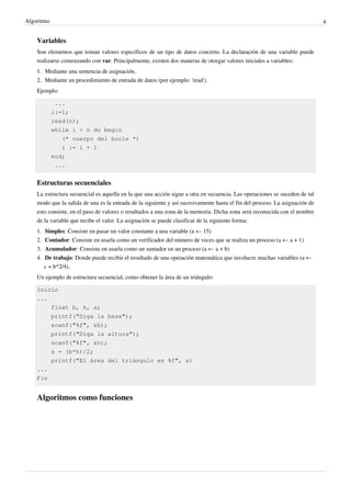 Algoritmo 4
Variables
Son elementos que toman valores específicos de un tipo de datos concreto. La declaración de una variable puede
realizarse comenzando con var. Principalmente, existen dos maneras de otorgar valores iniciales a variables:
1.1. Mediante una sentencia de asignación.
2.2. Mediante un procedimiento de entrada de datos (por ejemplo: 'read').
Ejemplo:
...
i:=1;
read(n);
while i < n do begin
(* cuerpo del bucle *)
i := i + 1
end;
...
Estructuras secuenciales
La estructura secuencial es aquella en la que una acción sigue a otra en secuencia. Las operaciones se suceden de tal
modo que la salida de una es la entrada de la siguiente y así sucesivamente hasta el fin del proceso. La asignación de
esto consiste, en el paso de valores o resultados a una zona de la memoria. Dicha zona será reconocida con el nombre
de la variable que recibe el valor. La asignación se puede clasificar de la siguiente forma:
1. Simples: Consiste en pasar un valor constante a una variable (a ← 15)
2. Contador: Consiste en usarla como un verificador del número de veces que se realiza un proceso (a ← a + 1)
3. Acumulador: Consiste en usarla como un sumador en un proceso (a ← a + b)
4. De trabajo: Donde puede recibir el resultado de una operación matemática que involucre muchas variables (a ←
c + b*2/4).
Un ejemplo de estructura secuencial, como obtener la área de un triángulo:
Inicio
...
float b, h, a;
printf("Diga la base");
scanf("%f", &b);
printf("Diga la altura");
scanf("%f", &h);
a = (b*h)/2;
printf("El área del triángulo es %f", a)
...
Fin
Algoritmos como funciones
 