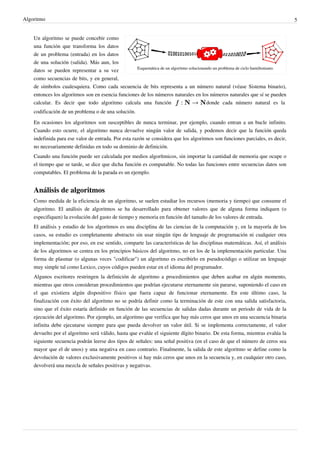 Algoritmo 5
Esquemática de un algoritmo solucionando un problema de ciclo hamiltoniano.
Un algoritmo se puede concebir como
una función que transforma los datos
de un problema (entrada) en los datos
de una solución (salida). Más aun, los
datos se pueden representar a su vez
como secuencias de bits, y en general,
de símbolos cualesquiera. Como cada secuencia de bits representa a un número natural (véase Sistema binario),
entonces los algoritmos son en esencia funciones de los números naturales en los números naturales que sí se pueden
calcular. Es decir que todo algoritmo calcula una función donde cada número natural es la
codificación de un problema o de una solución.
En ocasiones los algoritmos son susceptibles de nunca terminar, por ejemplo, cuando entran a un bucle infinito.
Cuando esto ocurre, el algoritmo nunca devuelve ningún valor de salida, y podemos decir que la función queda
indefinida para ese valor de entrada. Por esta razón se considera que los algoritmos son funciones parciales, es decir,
no necesariamente definidas en todo su dominio de definición.
Cuando una función puede ser calculada por medios algorítmicos, sin importar la cantidad de memoria que ocupe o
el tiempo que se tarde, se dice que dicha función es computable. No todas las funciones entre secuencias datos son
computables. El problema de la parada es un ejemplo.
Análisis de algoritmos
Como medida de la eficiencia de un algoritmo, se suelen estudiar los recursos (memoria y tiempo) que consume el
algoritmo. El análisis de algoritmos se ha desarrollado para obtener valores que de alguna forma indiquen (o
especifiquen) la evolución del gasto de tiempo y memoria en función del tamaño de los valores de entrada.
El análisis y estudio de los algoritmos es una disciplina de las ciencias de la computación y, en la mayoría de los
casos, su estudio es completamente abstracto sin usar ningún tipo de lenguaje de programación ni cualquier otra
implementación; por eso, en ese sentido, comparte las características de las disciplinas matemáticas. Así, el análisis
de los algoritmos se centra en los principios básicos del algoritmo, no en los de la implementación particular. Una
forma de plasmar (o algunas veces "codificar") un algoritmo es escribirlo en pseudocódigo o utilizar un lenguaje
muy simple tal como Lexico, cuyos códigos pueden estar en el idioma del programador.
Algunos escritores restringen la definición de algoritmo a procedimientos que deben acabar en algún momento,
mientras que otros consideran procedimientos que podrían ejecutarse eternamente sin pararse, suponiendo el caso en
el que existiera algún dispositivo físico que fuera capaz de funcionar eternamente. En este último caso, la
finalización con éxito del algoritmo no se podría definir como la terminación de este con una salida satisfactoria,
sino que el éxito estaría definido en función de las secuencias de salidas dadas durante un periodo de vida de la
ejecución del algoritmo. Por ejemplo, un algoritmo que verifica que hay más ceros que unos en una secuencia binaria
infinita debe ejecutarse siempre para que pueda devolver un valor útil. Si se implementa correctamente, el valor
devuelto por el algoritmo será válido, hasta que evalúe el siguiente dígito binario. De esta forma, mientras evalúa la
siguiente secuencia podrán leerse dos tipos de señales: una señal positiva (en el caso de que el número de ceros sea
mayor que el de unos) y una negativa en caso contrario. Finalmente, la salida de este algoritmo se define como la
devolución de valores exclusivamente positivos si hay más ceros que unos en la secuencia y, en cualquier otro caso,
devolverá una mezcla de señales positivas y negativas.
 