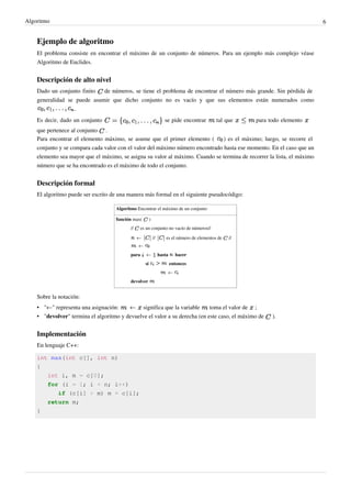 Algoritmo 6
Ejemplo de algoritmo
El problema consiste en encontrar el máximo de un conjunto de números. Para un ejemplo más complejo véase
Algoritmo de Euclides.
Descripción de alto nivel
Dado un conjunto finito de números, se tiene el problema de encontrar el número más grande. Sin pérdida de
generalidad se puede asumir que dicho conjunto no es vacío y que sus elementos están numerados como
.
Es decir, dado un conjunto se pide encontrar tal que para todo elemento
que pertenece al conjunto .
Para encontrar el elemento máximo, se asume que el primer elemento ( ) es el máximo; luego, se recorre el
conjunto y se compara cada valor con el valor del máximo número encontrado hasta ese momento. En el caso que un
elemento sea mayor que el máximo, se asigna su valor al máximo. Cuando se termina de recorrer la lista, el máximo
número que se ha encontrado es el máximo de todo el conjunto.
Descripción formal
El algoritmo puede ser escrito de una manera más formal en el siguiente pseudocódigo:
Algoritmo Encontrar el máximo de un conjunto
función max( )
// es un conjunto no vacío de números//
← // es el número de elementos de //
←
para ← hasta hacer
si entonces
←
devolver
Sobre la notación:
• "←" representa una asignación: ← significa que la variable toma el valor de ;
• "devolver" termina el algoritmo y devuelve el valor a su derecha (en este caso, el máximo de ).
Implementación
En lenguaje C++:
int max(int c[], int n)
{
int i, m = c[0];
for (i = 1; i < n; i++)
if (c[i] > m) m = c[i];
return m;
}
 