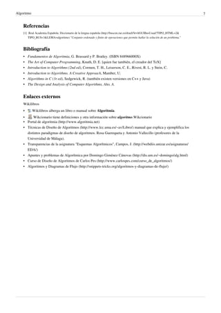 Algoritmo 7
Referencias
[1] Real Academia Española. Diccionario de la lengua española (http://buscon.rae.es/draeI/SrvltGUIBusUsual?TIPO_HTML=2&
TIPO_BUS=3&LEMA=algoritmo) "Conjunto ordenado y finito de operaciones que permite hallar la solución de un problema."
Bibliografía
• Fundamentos de Algoritmia, G. Brassard y P. Bratley. (ISBN 848966000X)
• The Art of Computer Programming, Knuth, D. E. [quien fue también, el creador del TeX]
• Introduction to Algorithms (2nd ed), Cormen, T. H., Leiserson, C. E., Rivest, R. L. y Stein, C.
• Introduction to Algorithms. A Creative Approach, Mamber, U.
• Algorithms in C (3r ed), Sedgewick, R. (también existen versiones en C++ y Java)
•• The Design and Analysis of Computer Algorithms, Aho, A.
Enlaces externos
Wikilibros
• Wikilibros alberga un libro o manual sobre Algoritmia.
• Wikcionario tiene definiciones y otra información sobre algoritmo.Wikcionario
• Portal de algoritmia (http://www.algoritmia.net)
• Técnicas de Diseño de Algoritmos (http://www.lcc.uma.es/~av/Libro/) manual que explica y ejemplifica los
distintos paradigmas de diseño de algoritmos. Rosa Guerequeta y Antonio Vallecillo (profesores de la
Universidad de Málaga).
• Transparencias de la asignatura "Esquemas Algorítmicos", Campos, J. (http://webdiis.unizar.es/asignaturas/
EDA/)
• Apuntes y problemas de Algorítmica por Domingo Giménez Cánovas (http://dis.um.es/~domingo/alg.html)
• Curso de Diseño de Algoritmos de Carlos Pes (http://www.carlospes.com/curso_de_algoritmos/)
• Algoritmos y Diagramas de Flujo (http://snippets-tricks.org/algoritmos-y-diagramas-de-flujo/)
 