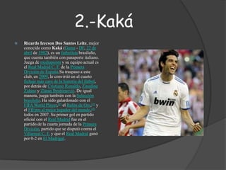 2.-KakáRicardo Izecson Dos Santos Leite, mejor conocido como Kaká (Gama - DF, 22 de abril de 1982), es un futbolista brasileño, que cuenta también con pasaporte italiano. Juega de mediapunta y su equipo actual es el Real Madrid C. F. de la Primera División de España.Sutraspaso a este club, en 2009, le convirtió en el cuarto fichaje más caro de la historia del fútbol, por detrás de Cristiano Ronaldo, ZinedineZidane y ZlatanIbrahimović. De igual manera, juega también con la Selección brasileña. Ha sido galardonado con el FIFA World Player,[2] el Balón de Oro,[3] y el FIFpro al mejor jugador del mundo,[4] todos en 2007. Su primer gol en partido oficial con el Real Madrid fue en el partido de la cuarta jornada de la Primera División, partido que se disputó contra el Villarreal C. F. y que el Real Madrid ganó por 0-2 en El Madrigal.