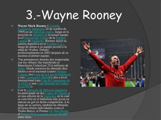 3.-Wayne RooneyWayne Mark Rooney (Croxteth, Liverpool, Inglaterra, 24 de octubre de 1985) es un futbolistainglés. Juega en la posición de delantero y su actual equipo es el Manchester United de la Premier League de Inglaterra. Rooney inició su carrera deportiva en el Everton F. C., luego de unirse a su equipo juvenil a la edad de 10 años. Debutó profesionalmente en 2002 después de su ascenso al primer equipo.Tras permanecer durante dos temporadas con los «blues» fue transferido al Manchester United por 25,6 millones de libras. Desde entonces ha obtenido diez títulos a nivel nacional (cuatro Premier League, tres Copa de la Liga de Inglaterra y tres Community Shield) y dos a nivel internacional (una Liga de Campeones de la UEFA y una Copa Mundial de Clubes de la FIFA).Con la selección de fútbol de Inglaterra ha participado en dos Copas del Mundo y en una edición de la Eurocopa, en la cual se convirtió en el futbolista más joven en marcar un gol en dicha competición. A lo largo de su carrera, también ha obtenido diversos títulos individuales como el Trofeo Bravo, el Premio Sir MattBusby, el Premio PFA al jugador joven del año entre otros.