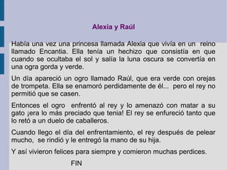 Alexia y Raúl
Había una vez una princesa llamada Alexia que vivía en un reino
llamado Encantia. Ella tenía un hechizo que consistía en que
cuando se ocultaba el sol y salía la luna oscura se convertía en
una ogra gorda y verde.
Un día apareció un ogro llamado Raúl, que era verde con orejas
de trompeta. Ella se enamoró perdidamente de él... pero el rey no
permitió que se casen.
Entonces el ogro enfrentó al rey y lo amenazó con matar a su
gato ¡era lo más preciado que tenia! El rey se enfureció tanto que
lo retó a un duelo de caballeros.
Cuando llego el día del enfrentamiento, el rey después de pelear
mucho, se rindió y le entregó la mano de su hija.
Y así vivieron felices para siempre y comieron muchas perdices.
FIN
 