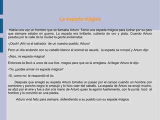 La espada mágica
Había una vez un hombre que se llamaba Arturo. Tenía una espada mágica para luchar por su país
que siempre estaba en guerra. La espada era brillante, cubierta de oro y plata. Cuando Arturo
pasaba por la calle de la ciudad la gente exclamaba:
-¡Oooh! ¡Ahí va el salvador de un nuestro pueblo, Arturo!
Pero un día andando con su caballo blanco el animal se asustó, la espada se rompió y Arturo dijo:
-¡Noo, mi espada mágica!
Entonces la llevó a unos de sus tíos magos para que se la arreglara. Al llegar Arturo le dijo:
-Tío ¿podés armar mi espada mágica?
-Si, como no- le respondió el tío.
Después que arregló su espada Arturo tomaba un paseo por el campo cuando un hombre con
sombrero y poncho negro lo empujó y lo hizo caer del caballo. La espada de Arturo se enojó mucho,
se alzó por el aire y fue a dar a la mano de Arturo quien la agarró fuertemente, con la punta tocó al
hombre y lo convirtió en una piedra.
Arturo vivió feliz para siempre, defendiendo a su pueblo con su espada mágica.
 
