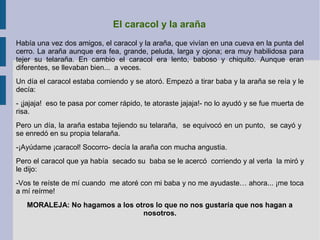 El caracol y la araña
Había una vez dos amigos, el caracol y la araña, que vivían en una cueva en la punta del
cerro. La araña aunque era fea, grande, peluda, larga y ojona; era muy habilidosa para
tejer su telaraña. En cambio el caracol era lento, baboso y chiquito. Aunque eran
diferentes, se llevaban bien... a veces.
Un día el caracol estaba comiendo y se atoró. Empezó a tirar baba y la araña se reía y le
decía:
- ¡jajaja! eso te pasa por comer rápido, te atoraste jajaja!- no lo ayudó y se fue muerta de
risa.
Pero un día, la araña estaba tejiendo su telaraña, se equivocó en un punto, se cayó y
se enredó en su propia telaraña.
-¡Ayúdame ¡caracol! Socorro- decía la araña con mucha angustia.
Pero el caracol que ya había secado su baba se le acercó corriendo y al verla la miró y
le dijo:
-Vos te reíste de mí cuando me atoré con mi baba y no me ayudaste… ahora... ¡me toca
a mí reírme!
MORALEJA: No hagamos a los otros lo que no nos gustaría que nos hagan a
nosotros.
 