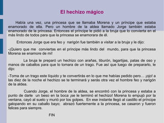 El hechizo mágico
Había una vez, una princesa que se llamaba Morena y un príncipe que estaba
enamorado de ella. Pero un hombre de la aldea llamado Jorge también estaba
enamorado de la princesa. Entonces el príncipe le pidió a la bruja que lo convierta en el
más lindo de todos para que la princesa se enamorara de él.
Entonces Jorge que era feo y narigón fue también a visitar a la bruja y le dijo:
-¡Quiero que me conviertas en el príncipe más lindo del mundo, para que la princesa
Morena se enamore de mi!
La bruja le preparó un hechizo con arañas, tiburón, lagartijas, patas de oso y
manos de caballos para que lo tomara de un trago. Fue así que luego de prepararlo, le
dijo:
-Toma de un trago este líquido y te convertirás en lo que me habías pedido pero… ¡ojo! a
las diez de la noche el hechizo se te terminará y serás otra vez el hombre feo y narigón
de la aldea.
Cuando Jorge, el hombre de la aldea, se encontró con la princesa y estaba a
punto de darle un beso en la boca ¡se le terminó el hechizo! Morena lo empujó por la
ventana, cayó al suelo y murió por los golpes. En ese instante llegó al castillo el príncipe
galopando en su caballo bayo; abrazó fuertemente a la princesa, se casaron y fueron
felices para siempre.
FIN
 