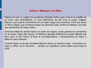 Arthur, Malcom y el libro
Había una vez un mago muy poderoso llamado Arthur que vivía en el castillo de
un reino casi deshabitado. A unos kilómetros de allí vivía el mago maligno
Malcom que quería convertirse en el mejor mago de la historia. Para eso tenía
un libro mágico que contenía todos los hechizos pero al libro le faltaba una hoja
que pertenecía al mago Arthur.
Entonces Malcom decide hacer un duelo de magos, quien ganara se convertiría
en el mejor mago del mundo. Si Malcom ganaba obtendría la parte faltante del
libro pero si era Arthur el libro le correspondería y transformaría en sapo a
Malcom para siempre.
Cuando llegó el día del combate Malcom lanzó un hechizo para convertirlo en
sapo y Arthur se lo devolvió... ¡ambos se quedaron como sapos para toda la
vida!
 