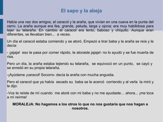 El sapo y la abeja
Había una vez dos amigos, el caracol y la araña, que vivían en una cueva en la punta del
cerro. La araña aunque era fea, grande, peluda, larga y ojona; era muy habilidosa para
tejer su telaraña. En cambio el caracol era lento, baboso y chiquito. Aunque eran
diferentes, se llevaban bien... a veces.
Un día el caracol estaba comiendo y se atoró. Empezó a tirar baba y la araña se reía y le
decía:
- ¡jajaja! eso te pasa por comer rápido, te atoraste jajaja!- no lo ayudó y se fue muerta de
risa.
Pero un día, la araña estaba tejiendo su telaraña, se equivocó en un punto, se cayó y
se enredó en su propia telaraña.
-¡Ayúdame ¡caracol! Socorro- decía la araña con mucha angustia.
Pero el caracol que ya había secado su baba se le acercó corriendo y al verla la miró y
le dijo:
-Vos te reíste de mí cuando me atoré con mi baba y no me ayudaste… ahora... ¡me toca
a mí reírme!
MORALEJA: No hagamos a los otros lo que no nos gustaría que nos hagan a
nosotros.
 