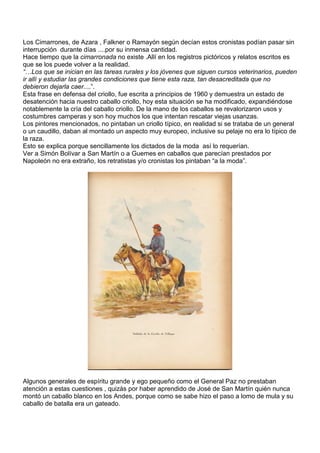 Los Cimarrones, de Azara , Falkner o Ramayón según decían estos cronistas podían pasar sin
interrupción durante días ....por su inmensa cantidad.
Hace tiempo que la cimarronada no existe .Allí en los registros pictóricos y relatos escritos es
que se los puede volver a la realidad.
“…Los que se inician en las tareas rurales y los jóvenes que siguen cursos veterinarios, pueden
ir allí y estudiar las grandes condiciones que tiene esta raza, tan desacreditada que no
debieron dejarla caer....”.
Esta frase en defensa del criollo, fue escrita a principios de 1960 y demuestra un estado de
desatención hacia nuestro caballo criollo, hoy esta situación se ha modificado, expandiéndose
notablemente la cría del caballo criollo. De la mano de los caballos se revalorizaron usos y
costumbres camperas y son hoy muchos los que intentan rescatar viejas usanzas.
Los pintores mencionados, no pintaban un criollo típico, en realidad si se trataba de un general
o un caudillo, daban al montado un aspecto muy europeo, inclusive su pelaje no era lo típico de
la raza.
Esto se explica porque sencillamente los dictados de la moda así lo requerían.
Ver a Simón Bolívar a San Martín o a Guemes en caballos que parecían prestados por
Napoleón no era extraño, los retratistas y/o cronistas los pintaban “a la moda”.




Algunos generales de espíritu grande y ego pequeño como el General Paz no prestaban
atención a estas cuestiones , quizás por haber aprendido de José de San Martín quién nunca
montó un caballo blanco en los Andes, porque como se sabe hizo el paso a lomo de mula y su
caballo de batalla era un gateado.
 