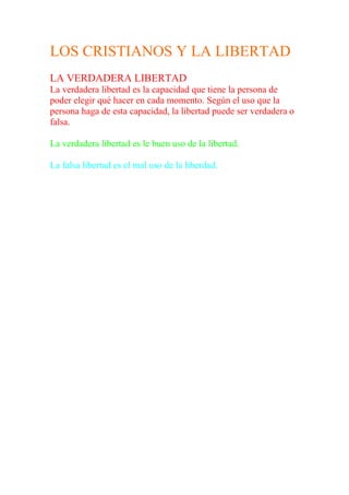 LOS CRISTIANOS Y LA LIBERTAD
LA VERDADERA LIBERTAD
La verdadera libertad es la capacidad que tiene la persona de
poder elegir qué hacer en cada momento. Según el uso que la
persona haga de esta capacidad, la libertad puede ser verdadera o
falsa.

La verdadera libertad es le buen uso de la libertad.

La falsa libertad es el mal uso de la liberdad.
 