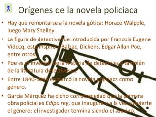 Orígenes de la novela policiaca Hay que remontarse a la novela gótica: Horace Walpole, luego Mary Shelley. La figura de detective fue introducida por Francois Eugene Vidocq, este inspiró a Balzac, Dickens, Edgar Allan Poe, entre otros. Poe es el inventor de la historia de detectives y también de la literatura detectivesca. Entre 1840-1845 enmarcó la novela policiaca como género.  García Márquez ha dicho con propiedad que la primera obra policial es  Edipo   rey , que inaugura y a la vez subvierte el género: el investigador termina siendo el asesino.  