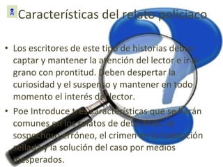 Características del relato policiaco Los escritores de este tipo de historias deben captar y mantener la atención del lector e ir al grano con prontitud. Deben despertar la curiosidad y el suspenso y mantener en todo momento el interés del lector. Poe Introduce tres características que se harán comunes en los relatos de detectives: el sospechoso erróneo, el crimen en la habitación sellada y la solución del caso por medios inesperados.  