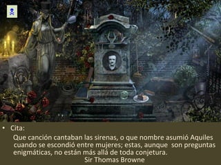 Cita: Que canción cantaban las sirenas, o que nombre asumió Aquiles cuando se escondió entre mujeres; estas, aunque  son preguntas enigmáticas, no están más allá de toda conjetura.  Sir Thomas Browne  