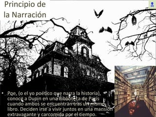 Principio de la Narración Poe, (o el yo poético que narra la historia), conoce a Dupin en una Biblioteca de París cuando ambos se encuentran tras un mismo libro. Deciden irse a vivir juntos en una mansión extravagante y carcomida por el tiempo.  