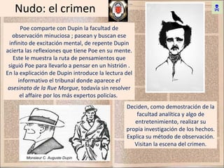 Nudo: el crimen Poe comparte con Dupin la facultad de observación minuciosa ; pasean y buscan ese infinito de excitación mental, de repente Dupin acierta las reflexiones que tiene Poe en su mente. Este le muestra la ruta de pensamientos que siguió Poe para llevarlo a pensar en un histrión . En la explicación de Dupin introduce la lectura del informativo el tribunal donde aparece  el asesinato de la Rue Morgue , todavía sin resolver el affaire por los más expertos policías.  Deciden, como demostración de la facultad analítica y algo de entretenimiento, realizar su propia investigación de los hechos. Explica su método de observación. Visitan la escena del crimen. Monsieur C. Auguste Dupin   