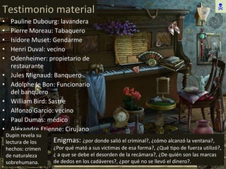 Testimonio material Pauline Dubourg: lavandera Pierre Moreau: Tabaquero Isidore Muset: Gendarme Henri Duval: vecino Odenheimer: propietario de restaurante Jules Mignaud: Banquero Adolphe le Bon: Funcionario del banquero William Bird: Sastre Alfonzo Garcio: vecino Paul Dumas: médico Alexandre Etienne: Cirujano Dupin revela su lectura de los hechos: crimen de naturaleza sobrehumana. Enigmas:  ¿por donde salió el criminal?, ¿cómo alcanzó la ventana?, ¿Por qué mató a sus victimas de esa forma?, ¿Qué tipo de fuerza utilizó?, ¿ a que se debe el desorden de la recámara?, ¿De quién son las marcas de dedos en los cadáveres?, ¿por qué no se llevó el dinero?.  