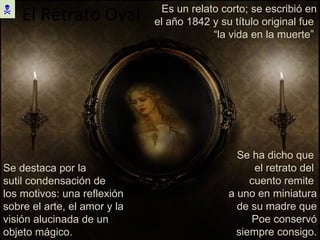 El Retrato Oval  Es un relato corto; se escribió en el año 1842 y su título original fue  “la vida en la muerte”  Se destaca por la  sutil condensación de los motivos: una reflexión sobre el arte, el amor y la visión alucinada de un objeto mágico. Se ha dicho que  el retrato del  cuento remite  a uno en miniatura de su madre que Poe conservó siempre consigo. 