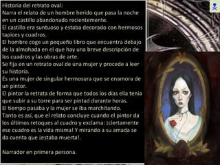  Historia del retrato oval: Narra el relato de un hombre herido que pasa la noche en un castillo abandonado recientemente. El castillo era suntuoso y estaba decorado con hermosos tapices y cuadros. El hombre coge un pequeño libro que encuentra debajo de la almohada en el que hay una breve descripción de los cuadros y las obras de arte. Se fija en un retrato oval de una mujer y procede a leer su historia. Es una mujer de singular hermosura que se enamora de un pintor. El pintor la retrata de forma que todos los días ella tenía que subir a su torre para ser pintad durante horas. El tiempo pasaba y la mujer se iba marchitando. Tanto es así, que el relato concluye cuando el pintor da los últimos retoques al cuadro y exclama: ¡ciertamente ese cuadro es la vida misma! Y mirando a su amada se da cuenta que ¡estaba muerta!. Narrador en primera persona. 
