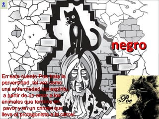 El gato  negro  En este cuento Poe trata la perversidad, tal vez como  una enfermedad del espíritu, a partir de un amor a los animales que termina en pavor y en un crimen que  lleva al protagonista a la cárcel. 