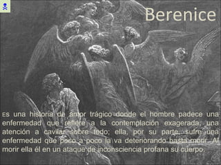 Berenice  E s una historia de amor trágico donde el hombre padece una enfermedad que refiere a la contemplación exagerada, una atención a cavilar sobre todo; ella, por su parte, sufre una enfermedad que poco a poco la va deteriorando hasta morir. Al morir ella él en un ataque de inconsciencia profana su cuerpo. 