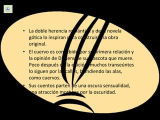 Escritura La doble herencia romántica y de la novela gótica lo inspiran para construir una obra original. El cuervo es concebido por su primera relación y la opinión de Dickens de su mascota que muere. Poco después de la edición, muchos transeúntes lo siguen por las calles, blandiendo las alas, como cuervos. Sus cuentos parten de una oscura sensualidad, una atracción morbosa por la oscuridad.  