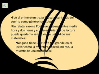 Escritura  Fue el primero en trazar las características del cuento como género narrativo. Un relato, razona Poe, puede leerse entre media hora y dos horas y en esa experiencia de lectura puede quedar la sensación de unidad de sus materiales. Ninguna tiene un efecto tan grande en el lector como la muerte y, especialmente, la muerte de una mujer bella. 
