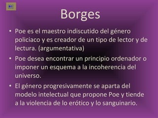 Borges Poe es el maestro indiscutido del género policiaco y es creador de un tipo de lector y de lectura. (argumentativa) Poe desea encontrar un principio ordenador o imponer un esquema a la incoherencia del universo. El género progresivamente se aparta del modelo intelectual que propone Poe y tiende a la violencia de lo erótico y lo sanguinario.  