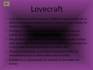 Lovecraft Le es difícil a un crítico maduro y reflexivo negar el valor de su obra y la persuasiva potencia de su intelecto como creador de visiones artísticas. Poe logró lo que nadie había logrado, a él le debemos el cuento de terror moderno en su forma lineal y perfecta. Poe percibió la esencial impersonalidad del verdadero artista  supo que la función de la literatura creativa era la de expresar e interpretar los acontecimientos tal como son… Observó lucidamente que todas las faces de la vida y el pensamiento eran un tema valido para el artista. Estableció un nuevo grado de realismo en los anales del horror.  