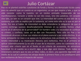 Julio Cortázar  Poe no se planteó estériles cuestiones de fondo y forma; era demasiado lúcido como para no advertir que un cuento es un organismo, un ser que respira y late, y que su  vida  consiste -como la nuestra- en un núcleo animado inseparable de sus manifestaciones. Corazón y latido no son dos cosas, sino dos palabras. Un corazón vivo late, un latir es un corazón que vive. La intensidad del cuento es ese latir de su sustancia, que sólo es explica por la sustancia, así como esta sólo es lo que es por el latido. Por eso al hablar de intensidad no debe entenderse la obligación de que el cuento contenga sucesos desaforadamente intensos en su sentido fáctico. ¿Qué ocurre en  El demonio de la perversidad ? Un hombre cede a la necesidad de confesar su crimen, y confiesa; casos así se dan con frecuencia. Pero sólo los Poe y los Dostoievski alcanzan a situar sus relatos en el plano esencial y por ende efectivo. Si un tema semejante no nace o se apoya en la estructura más profunda del hombre, no tendrá intensidad y su mostración literaria será inefectiva. Poe es el primero en aplicar sistemáticamente (y no sólo al azar de la intuición, como los cuentistas de su tiempo) este criterio que en el fondo es un criterio de economía, de estructura funcional. En el cuento va a ocurrir algo, y ese algo será intenso. Todo rodeo es innecesario siempre que no sea un falso rodeo, es decir, una aparente digresión por medio de la cual el cuentista nos atrapa desde la primera frase y nos predispone para que recibamos de lleno el impacto del suceso.  