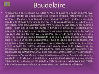 Baudelaire he adquirido la convicción de que Edgar A. Poe y su patria no estaban al mismo nivel. Los Estados Unidos son un país gigantesco e infantil, envidioso, naturalmente, del viejo continente. Orgulloso de su desarrollo material, anormal y casi monstruoso, ese recién llegado a la Historia tiene una fe ingenua en la omnipotencia de la industria; está convencido, como algunos desdichados entre nosotros, de que acabara por tragarse al Diablo. ¡Tienen allá un valor tan grande el tiempo y el dinero! La actividad material, exagerada hasta adquirir las proporciones de una manía nacional, deja en los espíritus muy poco sitio para las cosas no terrenas. Poe, que era de buena casta-y que, por lo demás , declaraba que la gran desgracia de su país era no poseer una aristocracia, dado, decía él, que en un pueblo sin aristocracia el culto de lo bello solo puede corromperse, aminorarse y desaparecer; que acusaba en sus conciudadanos, hasta en su lujo enfático y costoso, todos los síntomas del mal gusto característico de los advenedizos; que consideraba el progreso, la gran idea moderna, como un éxtasis de papanatas, y que denominada los  perfeccionamientos  de la mansión humana cicatrices y abominaciones rectangulares-, Poe era allá un cerebro singularmente solitario. No creía más que en lo inmutable, en lo eterno, en el  self-same , y gozaba-¡cruel privilegio en una sociedad enamorada de sí misma!-de ese grande y recto sentido a lo Maquiavelo que marcha ante el sabio como una columna luminosa a través del desierto de la Historia.  
