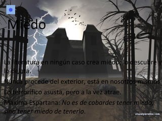 La literatura en ningún caso crea miedo; lo descubre y lo delata. Nunca procede del exterior, está en nosotros mismos. Lo terrorífico asusta, pero a la vez atrae. Máxima Espartana:  No es de cobardes tener miedo, sino tener miedo de tenerlo . Miedo  