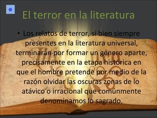 El terror en la literatura Los relatos de terror, si bien siempre presentes en la literatura universal, terminarán por formar un género aparte, precisamente en la etapa histórica en que el hombre pretende por medio de la razón olvidar las oscuras zonas de lo atávico o irracional que comúnmente denominamos lo sagrado.  