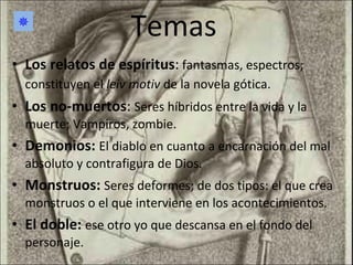 Temas Los relatos de espíritus :  fantasmas, espectros; constituyen el  leiv motiv  de la novela gótica.   Los no-muertos :  Seres híbridos entre la vida y la muerte; Vampiros, zombie. Demonios:  El diablo en cuanto a encarnación del mal absoluto y contrafigura de Dios. Monstruos:  Seres deformes; de dos tipos: el que crea monstruos o el que interviene en los acontecimientos. El doble:  ese otro yo que descansa en el fondo del personaje.  