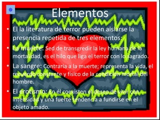 Elementos El la literatura de terror pueden aislarse la presencia repetida de tres elementos: La muerte:  Sed de transgredir la ley humana de la mortalidad, es el hilo que liga el terror con lo sagrado. La sangre:  Contraria a la muerte; representa la vida, el recuerdo constante y físico de la condición mortal del hombre. El erotismo:  En él coexisten el deseo de vivir con intensidad y una fuerte tendencia a fundirse en el objeto amado.  